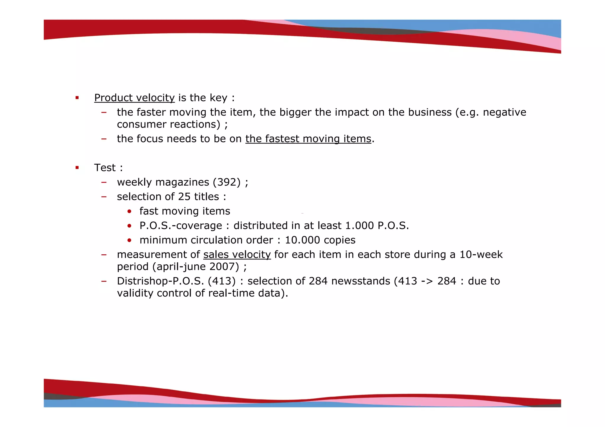 Product velocity is the key :
 – the faster moving the item, the bigger the impact on the business (e.g. negative
    consumer reactions) ;
 – the focus needs to be on the fastest moving items.

Test :
 – weekly magazines (392) ;
 – selection of 25 titles :
       • fast moving items
       • P.O.S.-coverage : distributed in at least 1.000 P.O.S.
       • minimum circulation order : 10.000 copies
 – measurement of sales velocity for each item in each store during a 10-week
    period (april-june 2007) ;
 – Distrishop-P.O.S. (413) : selection of 284 newsstands (413 -> 284 : due to
    validity control of real-time data).




                                                                Copyright © IRI, 2005. Confidential and proprietary.
 