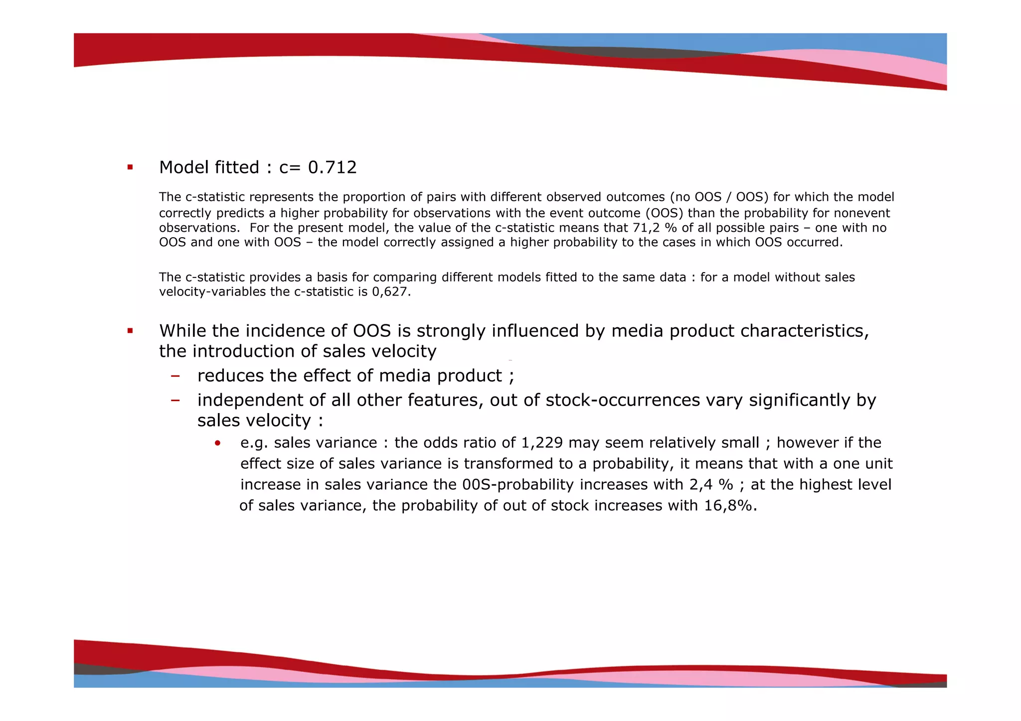 Model fitted : c= 0.712
The c-statistic represents the proportion of pairs with different observed outcomes (no OOS / OOS) for which the model
correctly predicts a higher probability for observations with the event outcome (OOS) than the probability for nonevent
observations. For the present model, the value of the c-statistic means that 71,2 % of all possible pairs – one with no
OOS and one with OOS – the model correctly assigned a higher probability to the cases in which OOS occurred.

The c-statistic provides a basis for comparing different models fitted to the same data : for a model without sales
velocity-variables the c-statistic is 0,627.


While the incidence of OOS is strongly influenced by media product characteristics,
the introduction of sales velocity
 – reduces the effect of media product ;
 – independent of all other features, out of stock-occurrences vary significantly by
     sales velocity :
         •   e.g. sales variance : the odds ratio of 1,229 may seem relatively small ; however if the
             effect size of sales variance is transformed to a probability, it means that with a one unit
             increase in sales variance the 00S-probability increases with 2,4 % ; at the highest level
             of sales variance, the probability of out of stock increases with 16,8%.




                                                                                             Copyright © IRI, 2005. Confidential and proprietary.
 