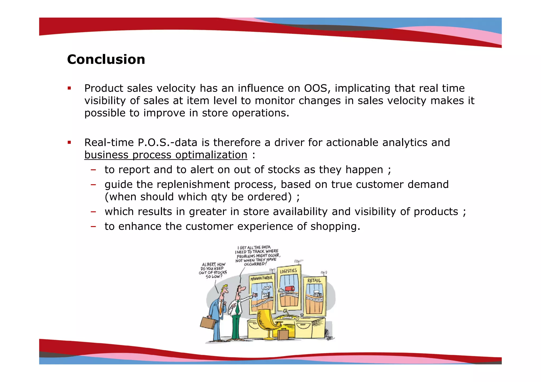 Conclusion

  Product sales velocity has an influence on OOS, implicating that real time
  visibility of sales at item level to monitor changes in sales velocity makes it
  possible to improve in store operations.

  Real-time P.O.S.-data is therefore a driver for actionable analytics and
  business process optimalization :
   – to report and to alert on out of stocks as they happen ;
   – guide the replenishment process, based on true customer demand
      (when should which qty be ordered) ;
   – which results in greater in store availability and visibility of products ;
   – to enhance the customer experience of shopping.




                                                              Copyright © IRI, 2005. Confidential and proprietary.
 