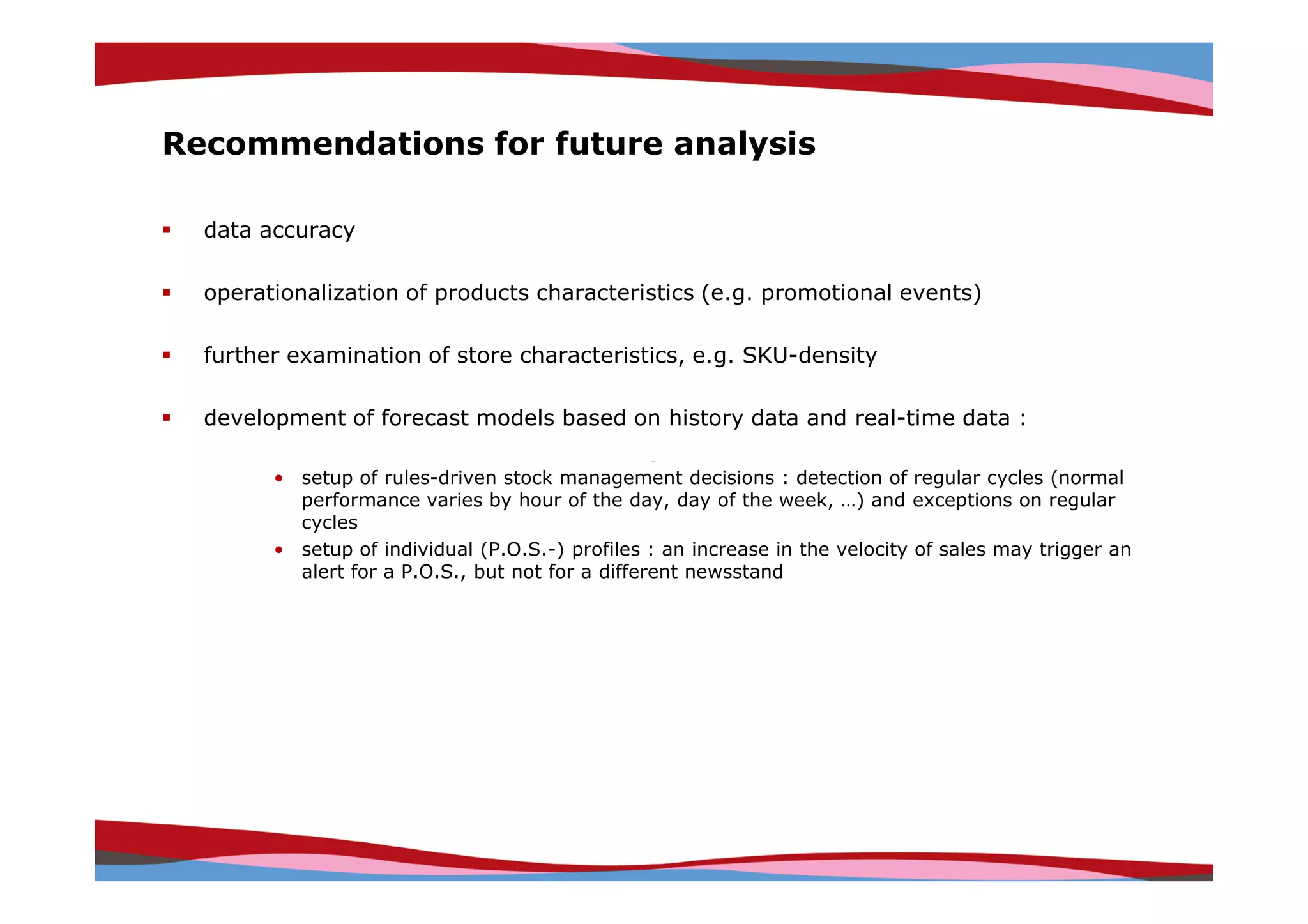 Recommendations for future analysis

  data accuracy

  operationalization of products characteristics (e.g. promotional events)

  further examination of store characteristics, e.g. SKU-density

  development of forecast models based on history data and real-time data :

        • setup of rules-driven stock management decisions : detection of regular cycles (normal
          performance varies by hour of the day, day of the week, …) and exceptions on regular
          cycles
        • setup of individual (P.O.S.-) profiles : an increase in the velocity of sales may trigger an
          alert for a P.O.S., but not for a different newsstand




                                                                               Copyright © IRI, 2005. Confidential and proprietary.
 