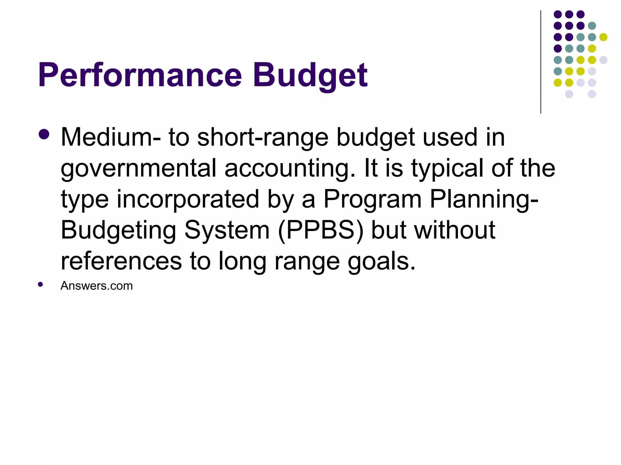 Performance Budget
 Medium-     to short-range budget used in
    governmental accounting. It is typical of the
    type incorporated by a Program Planning-
    Budgeting System (PPBS) but without
    references to long range goals.
   Answers.com
 
