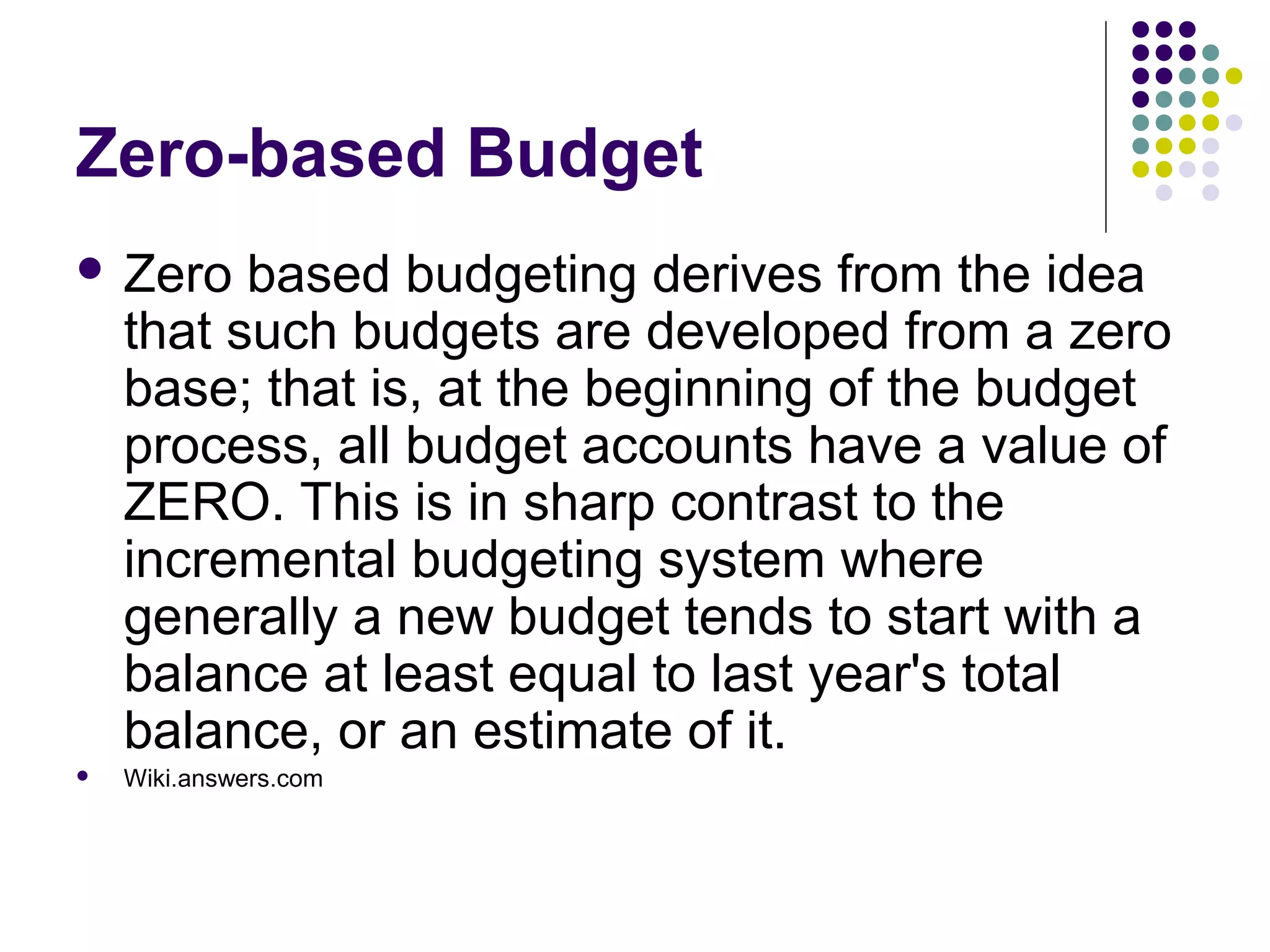 Zero-based Budget
 Zero    based budgeting derives from the idea
    that such budgets are developed from a zero
    base; that is, at the beginning of the budget
    process, all budget accounts have a value of
    ZERO. This is in sharp contrast to the
    incremental budgeting system where
    generally a new budget tends to start with a
    balance at least equal to last year's total
    balance, or an estimate of it.
   Wiki.answers.com
 
