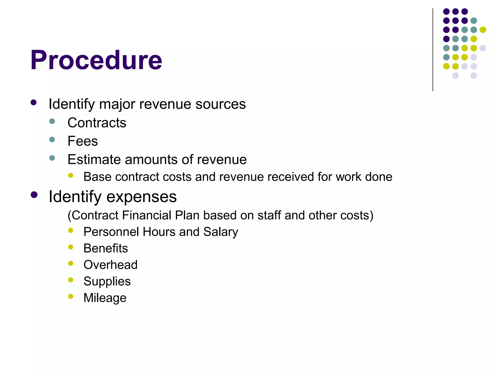 Procedure
   Identify major revenue sources
     Contracts
     Fees
     Estimate amounts of revenue
         Base contract costs and revenue received for work done
   Identify expenses
      (Contract Financial Plan based on staff and other costs)
       Personnel Hours and Salary
       Benefits
       Overhead
       Supplies
       Mileage
 