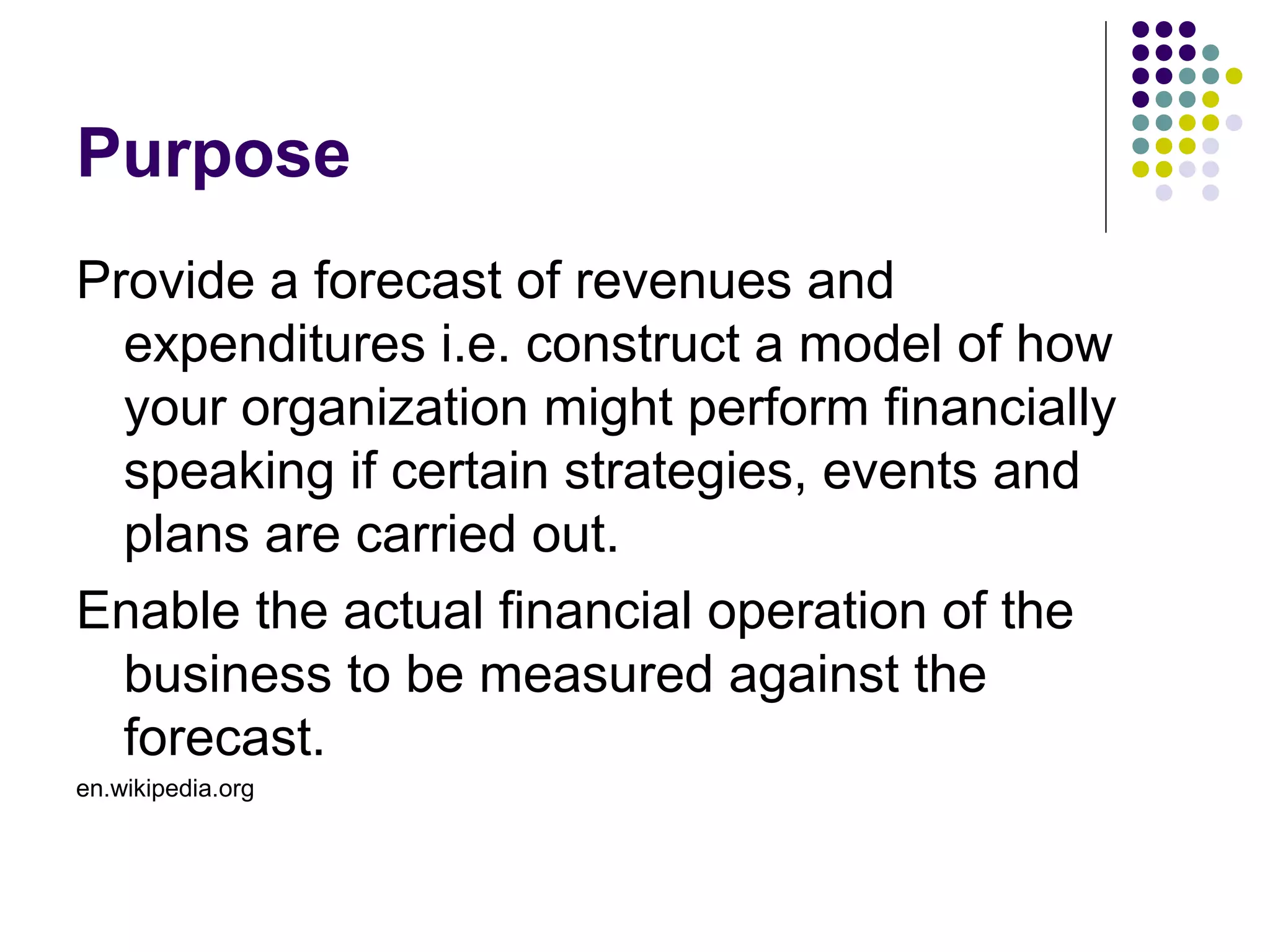 Purpose
Provide a forecast of revenues and
  expenditures i.e. construct a model of how
  your organization might perform financially
  speaking if certain strategies, events and
  plans are carried out.
Enable the actual financial operation of the
  business to be measured against the
  forecast.
en.wikipedia.org
 