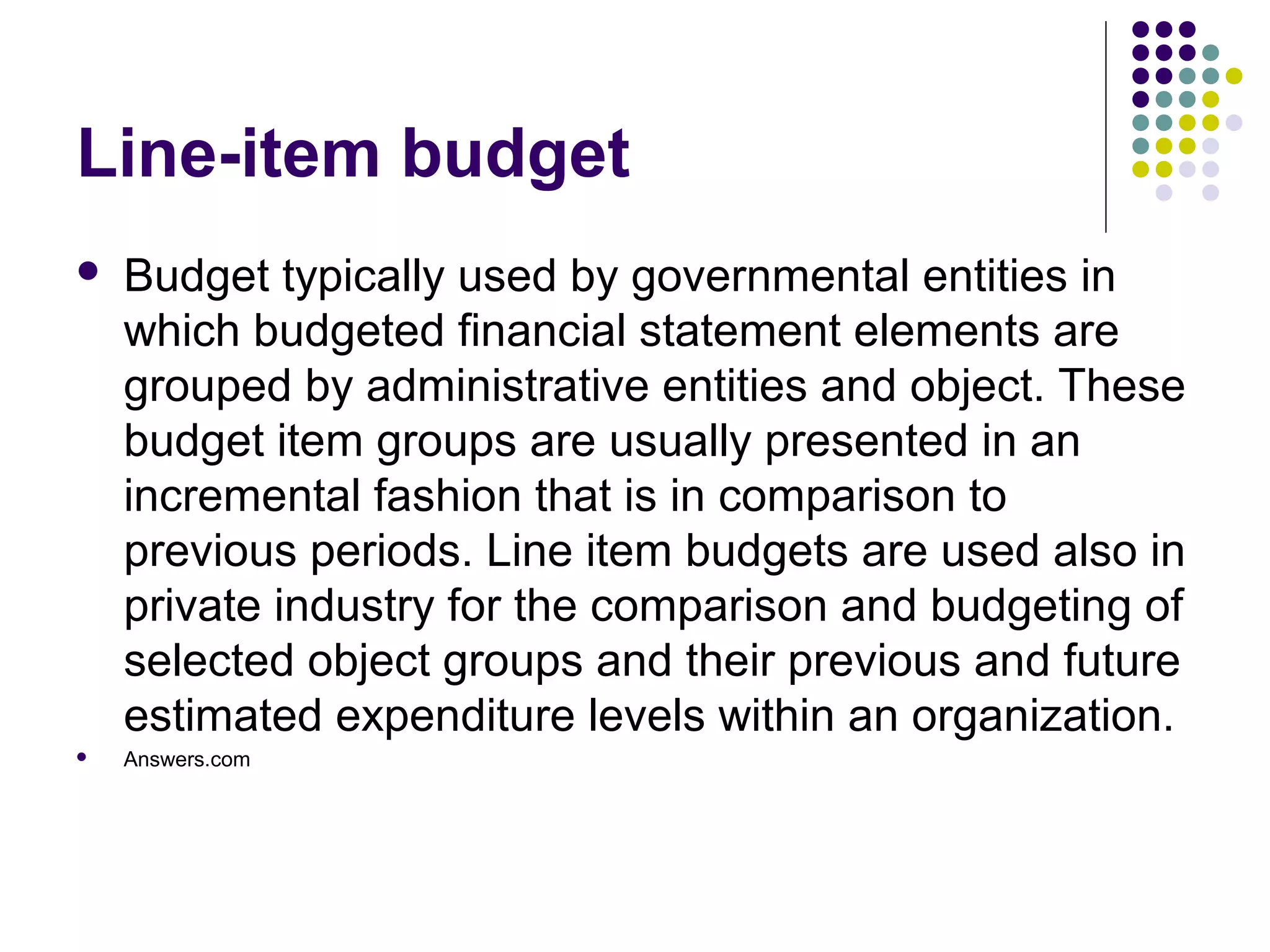 Line-item budget
   Budget typically used by governmental entities in
    which budgeted financial statement elements are
    grouped by administrative entities and object. These
    budget item groups are usually presented in an
    incremental fashion that is in comparison to
    previous periods. Line item budgets are used also in
    private industry for the comparison and budgeting of
    selected object groups and their previous and future
    estimated expenditure levels within an organization.
   Answers.com
 