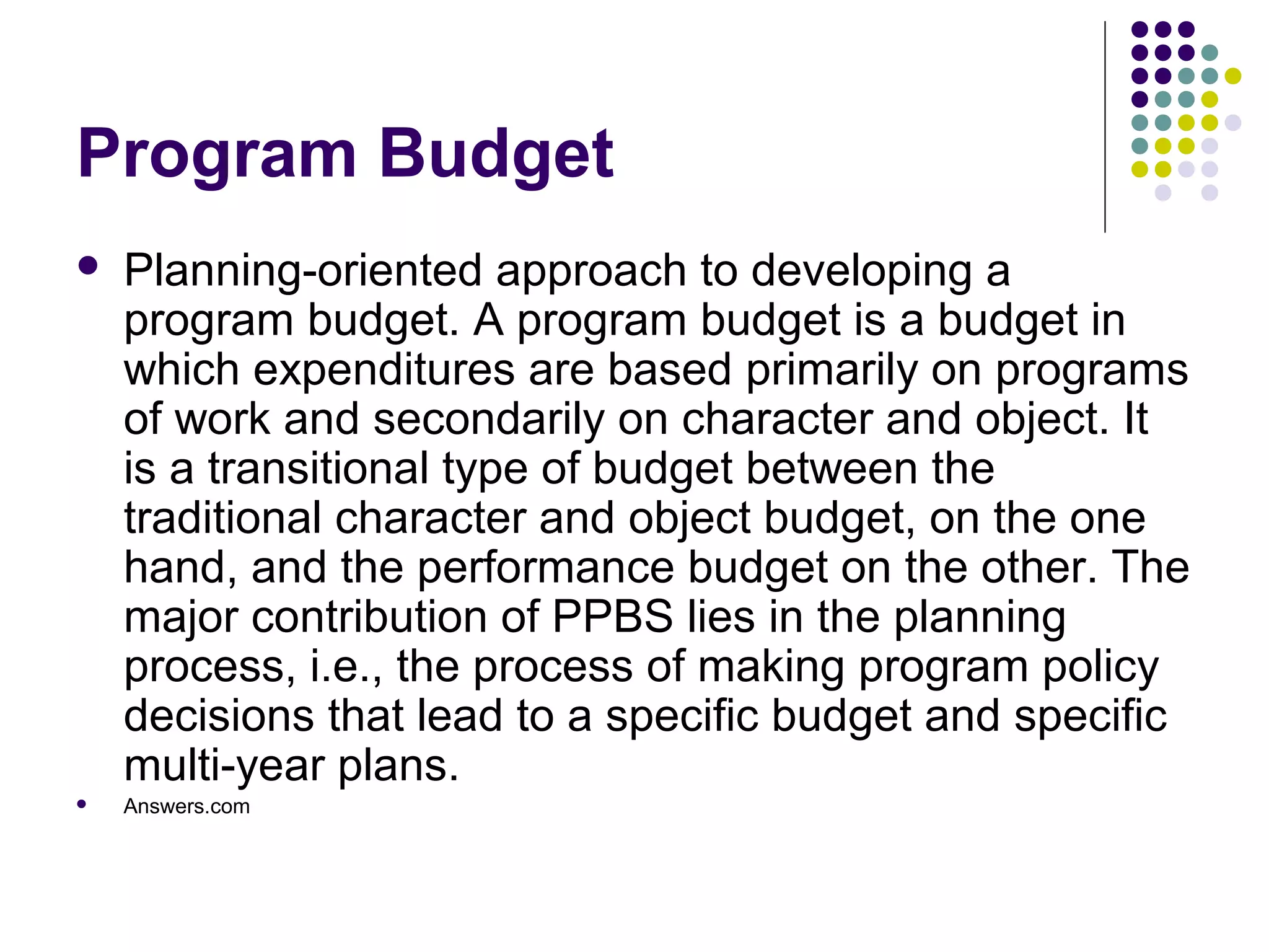 Program Budget
   Planning-oriented approach to developing a
    program budget. A program budget is a budget in
    which expenditures are based primarily on programs
    of work and secondarily on character and object. It
    is a transitional type of budget between the
    traditional character and object budget, on the one
    hand, and the performance budget on the other. The
    major contribution of PPBS lies in the planning
    process, i.e., the process of making program policy
    decisions that lead to a specific budget and specific
    multi-year plans.
   Answers.com
 