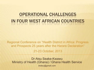 OPERATIONAL CHALLENGES
IN FOUR WEST AFRICAN COUNTRIES

Regional Conference on “Health District in Africa: Progress
and Prospects 25 years after the Harare Declaration”
21-23 October, 2013
Dr Atsu Seake-Kwawu
Ministry of Health (Ghana) / Ghana Health Service
dratsu@gmail.com

 