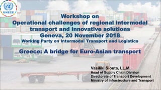 Vasiliki Siouta, LL.M.
Head of Supply Chain Division
Directorate of Transport Development
Ministry of Infrastructure and Transport
Workshop on
Operational challenges of regional intermodal
transport and innovative solutions
Geneva, 20 November 2018
Working Party on Intermodal Transport and Logistics
Greece: A bridge for Euro-Asian transport
 