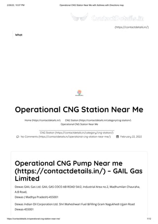 2/26/22, 10:07 PM Operational CNG Station Near Me with Address with Directions map
https://contactdetails.in/operational-cng-station-near-me/ 1/12
Operational CNG Pump Near me
(https://contactdetails.in/) – GAIL Gas
Limited
Dewas GAIL Gas Ltd. GAIL GAS COCO AB ROAD 5A/2, Industrial Area no.2, Madhumilan Chauraha,
A.B Road,
Dewas ( Madhya Pradesh)-455001
Dewas Indian Oil Corporation Ltd. Shri Maheshwari Fuel &Filling Gram Nagukhedi Ujjain Road
Dewas-455001
Operational CNG Station Near Me
CNG Station (https://contactdetails.in/category/cng-station/)
 No Comments (https://contactdetails.in/operational-cng-station-near-me/)  February 22, 2022
Home (https://contactdetails.in/) CNG Station (https://contactdetails.in/category/cng-station/)
Operational CNG Station Near Me
(https://contactdetails.in/)
What
 