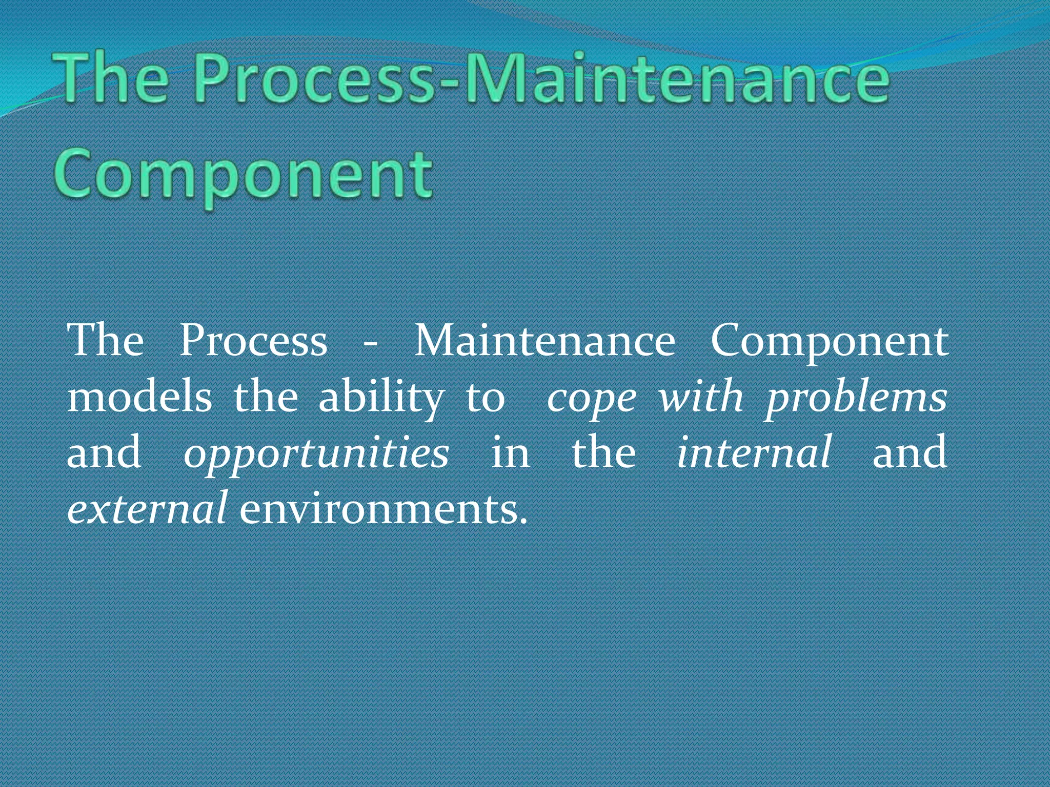 The Process - Maintenance Component
models the ability to cope with problems
and opportunities in the internal and
external environments.
 