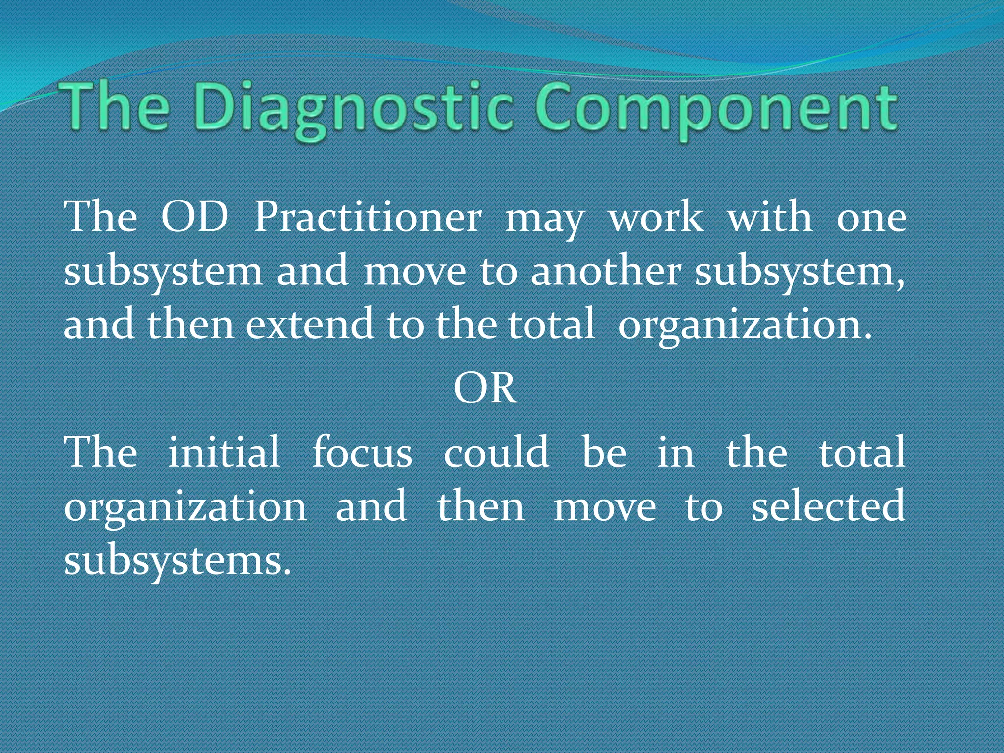 The OD Practitioner may work with one
subsystem and move to another subsystem,
and then extend to the total organization.
                    OR
The initial focus could be in the total
organization and then move to selected
subsystems.
 