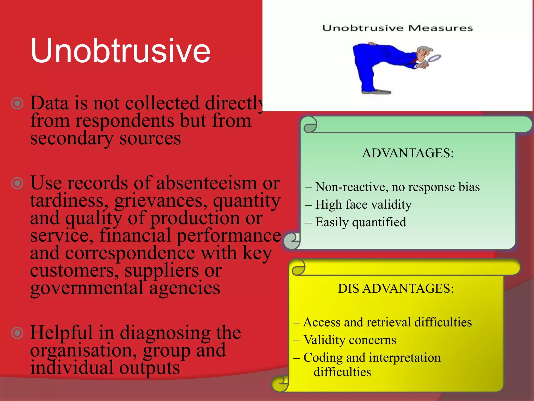 Unobtrusive
 Data is not collected directly
from respondents but from
secondary sources
 Use records of absenteeism or
tardiness, grievances, quantity
and quality of production or
service, financial performance
and correspondence with key
customers, suppliers or
governmental agencies
 Helpful in diagnosing the
organisation, group and
individual outputs
ADVANTAGES:
– Non-reactive, no response bias
– High face validity
– Easily quantified
DIS ADVANTAGES:
– Access and retrieval difficulties
– Validity concerns
– Coding and interpretation
difficulties
 