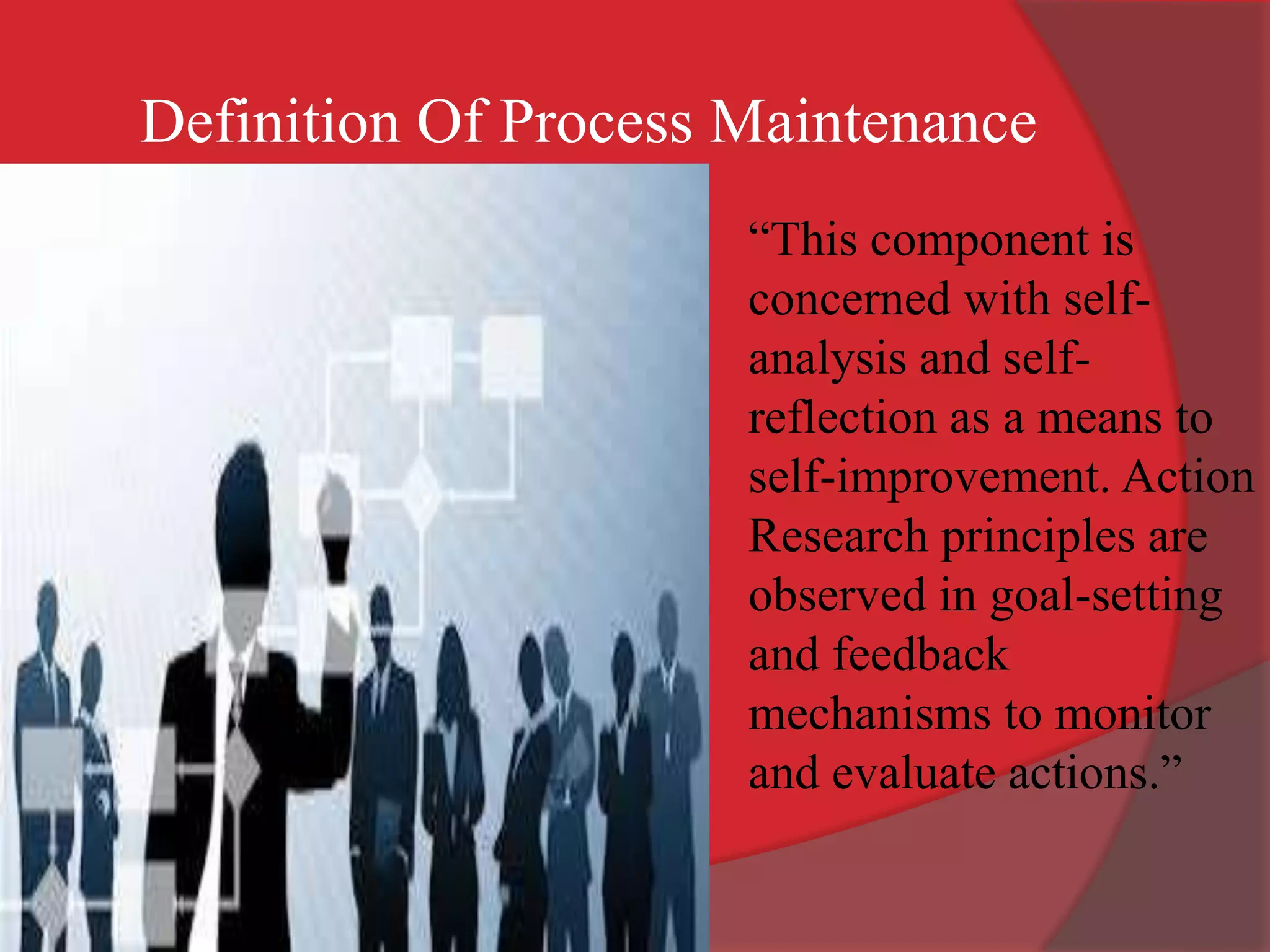 “This component is
concerned with self-
analysis and self-
reflection as a means to
self-improvement. Action
Research principles are
observed in goal-setting
and feedback
mechanisms to monitor
and evaluate actions.”
Definition Of Process Maintenance
 