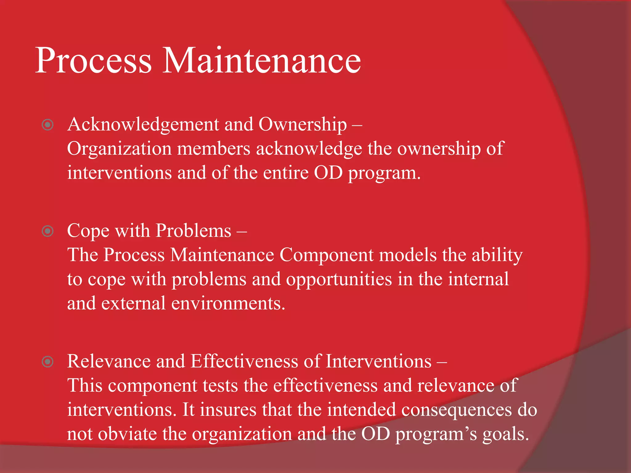 Process Maintenance
 Acknowledgement and Ownership –
Organization members acknowledge the ownership of
interventions and of the entire OD program.
 Cope with Problems –
The Process Maintenance Component models the ability
to cope with problems and opportunities in the internal
and external environments.
 Relevance and Effectiveness of Interventions –
This component tests the effectiveness and relevance of
interventions. It insures that the intended consequences do
not obviate the organization and the OD program’s goals.
 