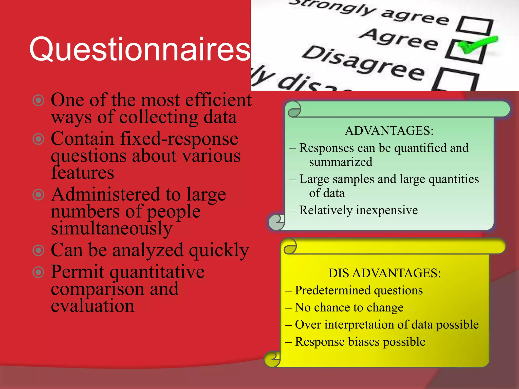 Questionnaires
 One of the most efficient
ways of collecting data
 Contain fixed-response
questions about various
features
 Administered to large
numbers of people
simultaneously
 Can be analyzed quickly
 Permit quantitative
comparison and
evaluation
ADVANTAGES:
– Responses can be quantified and
summarized
– Large samples and large quantities
of data
– Relatively inexpensive
DIS ADVANTAGES:
– Predetermined questions
– No chance to change
– Over interpretation of data possible
– Response biases possible
 
