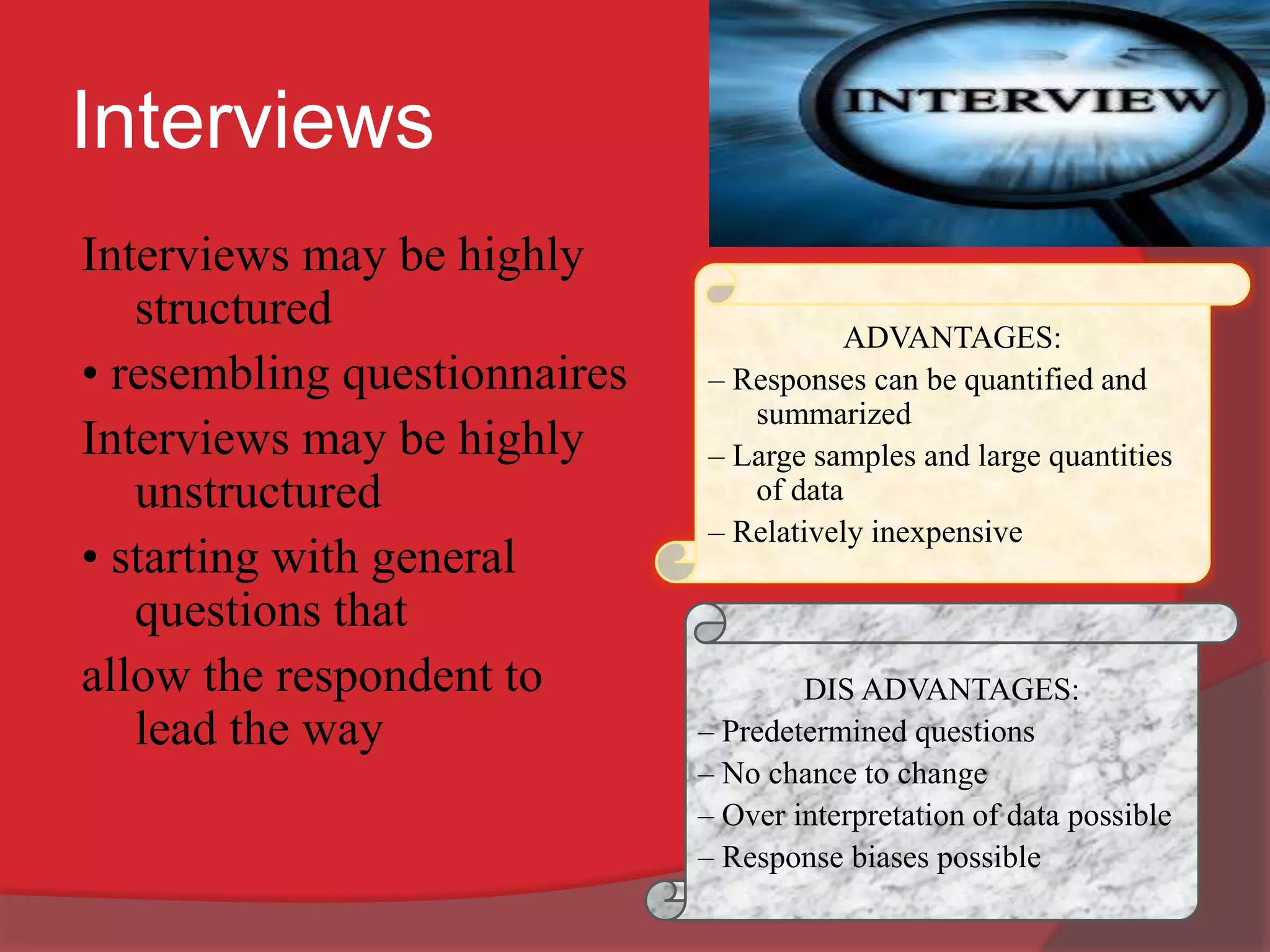 Interviews
Interviews may be highly
structured
• resembling questionnaires
Interviews may be highly
unstructured
• starting with general
questions that
allow the respondent to
lead the way
ADVANTAGES:
– Responses can be quantified and
summarized
– Large samples and large quantities
of data
– Relatively inexpensive
DIS ADVANTAGES:
– Predetermined questions
– No chance to change
– Over interpretation of data possible
– Response biases possible
 