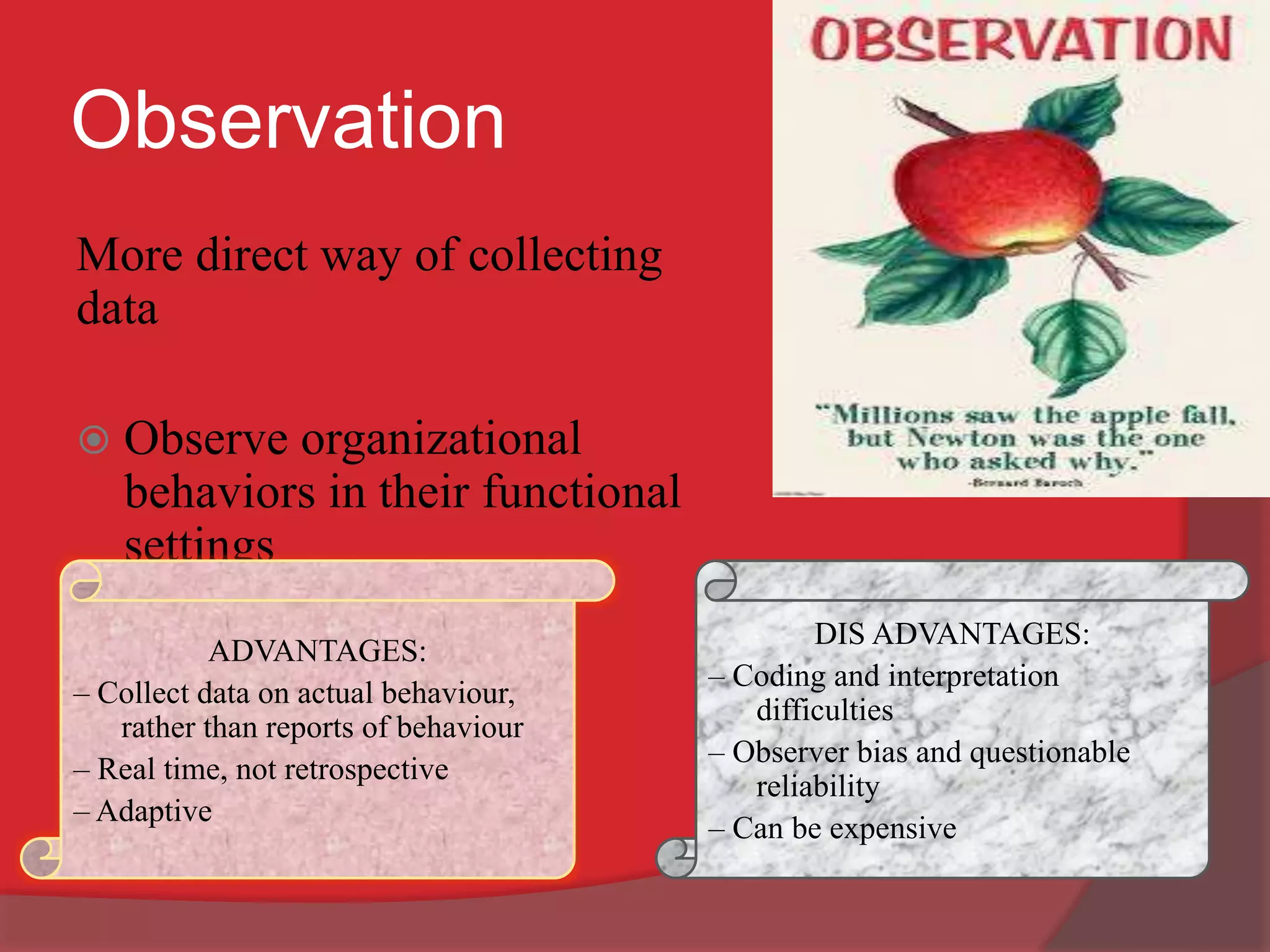 Observation
More direct way of collecting
data
 Observe organizational
behaviors in their functional
settings
ADVANTAGES:
– Collect data on actual behaviour,
rather than reports of behaviour
– Real time, not retrospective
– Adaptive
DIS ADVANTAGES:
– Coding and interpretation
difficulties
– Observer bias and questionable
reliability
– Can be expensive
 
