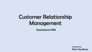 Customer Relationship
Management
Operational CRM
Presented by
Rahul Upadhyay
1
 