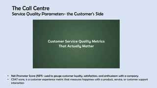 The Call Centre
Service Quality Parameters- the Customer's Side
• Net Promoter Score (NPS- used to gauge customer loyalty, satisfaction, and enthusiasm with a company
• CSAT score, is a customer experience metric that measures happiness with a product, service, or customer support
interaction
 