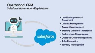 Operational CRM
Salesforce Automation-Key features
• Lead Management &
Assignment
• Contact Management
• Account Management
• Tracking Customer Preferences
• Performance Management
• Quote-to-Order management
• Sales Forecasting
• Territory Management
 