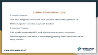 CONTOH PENGGUNAAN JSON
3. Komunikasi Internal:
Gojek dapat menggunakan JSON dalam untuk komunikasi internal antar layanan dan tim
JSON memungkinkan komunikasi yang mudah dan efisien
4. Antarmuka Pengguna:
Gojek mungkin menggunakan JSON untuk beberapa bagian antarmuka penggunanya
JSON memungkinkan Gojek membuat antarmuka pengguna yang dinamis dan interaktif dalam
bahasa Indonesia.
www.primakara.ac.id
 
