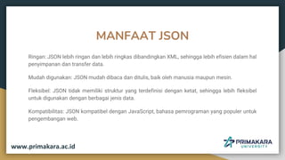 MANFAAT JSON
Ringan: JSON lebih ringan dan lebih ringkas dibandingkan XML, sehingga lebih efisien dalam hal
penyimpanan dan transfer data.
Mudah digunakan: JSON mudah dibaca dan ditulis, baik oleh manusia maupun mesin.
Fleksibel: JSON tidak memiliki struktur yang terdefinisi dengan ketat, sehingga lebih fleksibel
untuk digunakan dengan berbagai jenis data.
Kompatibilitas: JSON kompatibel dengan JavaScript, bahasa pemrograman yang populer untuk
pengembangan web.
www.primakara.ac.id
 