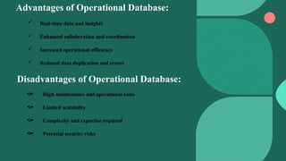 Advantages of Operational Database:
 Real-time data and insights
 Enhanced collaboration and coordination
 Increased operational efficiency
 Reduced data duplication and errors
Disadvantages of Operational Database:
 High maintenance and operational costs
 Limited scalability
 Complexity and expertise required
 Potential security risks
 