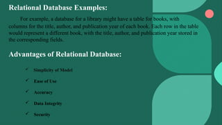 Relational Database Examples:
For example, a database for a library might have a table for books, with
columns for the title, author, and publication year of each book. Each row in the table
would represent a different book, with the title, author, and publication year stored in
the corresponding fields.
Advantages of Relational Database:
 Simplicity of Model
 Ease of Use
 Accuracy
 Data Integrity
 Security
 