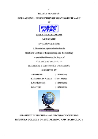 A
PROJECT REPORT ON
“OPERATIONAL DESCRIPTION OF 400KV SWITCH YARD”
AT
UNDER THE GUIDANCE OF
Sri.B.SAKRU
DY.MANAGER (EM)
A Dissertation report submitted to the
Sindhura College of Engineering and Technology
In partial fulfillment of the degree of
VOCATIONAL TRAINING IN
ELECTRICAL & ELECTRONICS ENGINEERING
SUBMITTED BY
A.PRADEEP (11B71A0244)
B.LAKSHMAN NAYAK (11B71A0242)
L.VENKATESH (11B71A0255)
B.SAITEJA (11B71A0232)
DEPARTMENT OF ELECTRICAL AND ELECTRONIC ENGINEERING
SINDHURA COLLEGE OF ENGINEERING AND TECHNOLOGY
 