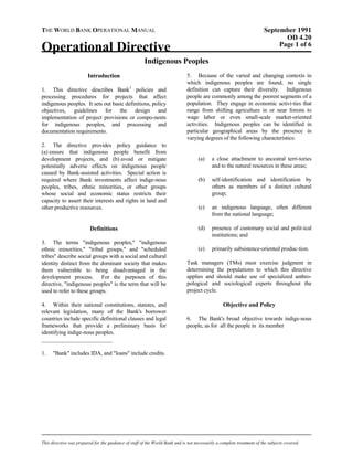 THE WORLD BANK OPERATIONAL MANUAL September 1991 
OD 4.20 
Operational Directive Page 1 of 6 
Indigenous Peoples 
Introduction 
1. This directive describes Bank1 policies and processing procedures for projects that affect indigenous peoples. It sets out basic definitions, policy objectives, guidelines for the design and implementation of project provisions or compo-nents for indigenous peoples, and processing and documentation requirements. 
2. The directive provides policy guidance to (a) ensure that indigenous people benefit from development projects, and (b) avoid or mitigate potentially adverse effects on indigenous people caused by Bank-assisted activities. Special action is required where Bank investments affect indige-nous peoples, tribes, ethnic minorities, or other groups whose social and economic status restricts their capacity to assert their interests and rights in land and other productive resources. 
Definitions 
3. The terms "indigenous peoples," "indigenous ethnic minorities," "tribal groups," and "scheduled tribes" describe social groups with a social and cultural identity distinct from the dominant society that makes them vulnerable to being disadvantaged in the development process. For the purposes of this directive, "indigenous peoples" is the term that will be used to refer to these groups. 
4. Within their national constitutions, statutes, and relevant legislation, many of the Bank's borrower countries include specific definitional clauses and legal frameworks that provide a preliminary basis for identifying indige-nous peoples. 
5. Because of the varied and changing contexts in which indigenous peoples are found, no single definition can capture their diversity. Indigenous people are commonly among the poorest segments of a population. They engage in economic activi-ties that range from shifting agriculture in or near forests to wage labor or even small-scale market-oriented activities. Indigenous peoples can be identified in particular geographical areas by the presence in varying degrees of the following characteristics: 
(a) a close attachment to ancestral terri-tories and to the natural resources in these areas; 
(b) self-identification and identification by others as members of a distinct cultural group; 
(c) an indigenous language, often different from the national language; 
(d) presence of customary social and polit-ical institutions; and 
(e) primarily subsistence-oriented produc-tion. 
Task managers (TMs) must exercise judgment in determining the populations to which this directive applies and should make use of specialized anthro- pological and sociological experts throughout the project cycle. 
Objective and Policy 
6. The Bank's broad objective towards indige-nous people, as for all the people in its member 
_________________________ 
1. "Bank" includes IDA, and "loans" include credits. 
This directive was prepared for the guidance of staff of the World Bank and is not necessarily a complete treatment of the subjects covered. 
 