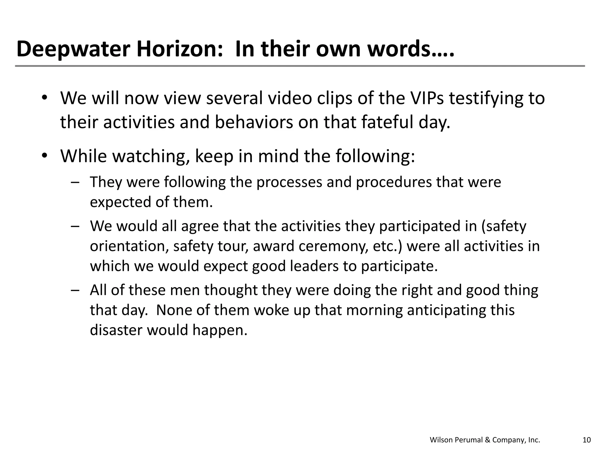 Deepwater Horizon: In their own words….
• We will now view several video clips of the VIPs testifying to
their activities and behaviors on that fateful day.
• While watching, keep in mind the following:
– They were following the processes and procedures that were
expected of them.
– We would all agree that the activities they participated in (safety
orientation, safety tour, award ceremony, etc.) were all activities in
which we would expect good leaders to participate.
– All of these men thought they were doing the right and good thing
that day. None of them woke up that morning anticipating this
disaster would happen.

Wilson Perumal & Company, Inc.

10

 