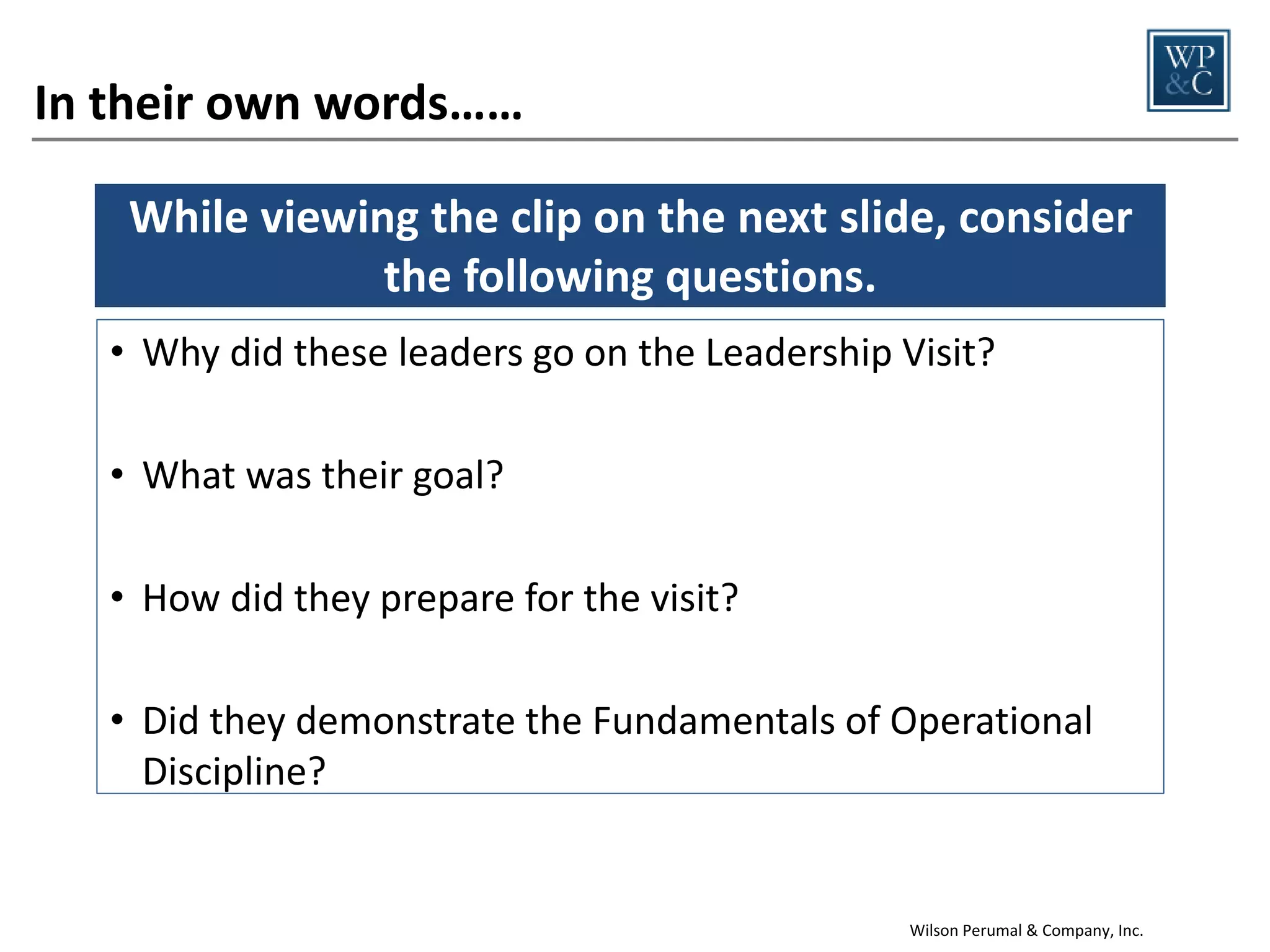 In their own words……
While viewing the clip on the next slide, consider
the following questions.
• Why did these leaders go on the Leadership Visit?
• What was their goal?
• How did they prepare for the visit?
• Did they demonstrate the Fundamentals of Operational
Discipline?

Wilson Perumal & Company, Inc.

 