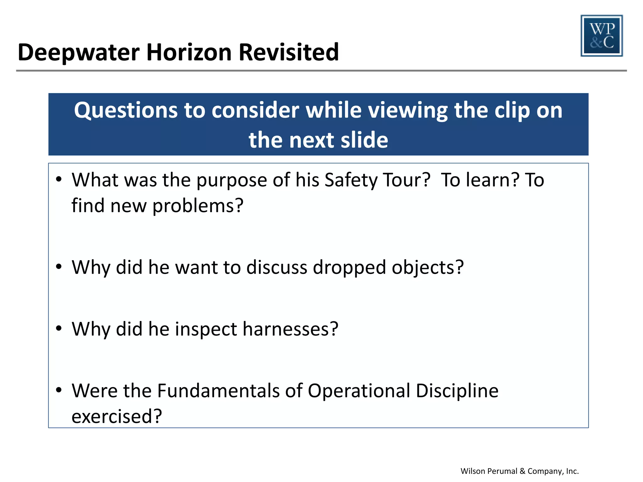 Deepwater Horizon Revisited
Questions to consider while viewing the clip on
the next slide
• Why was he in the driller’s shack? Was he there to
surface problems?
• What did he do when he noticed the confusion?
• Did he ask the right questions?

• Were the Fundamentals of Operational Discipline
exercised?
Wilson Perumal & Company, Inc.

 