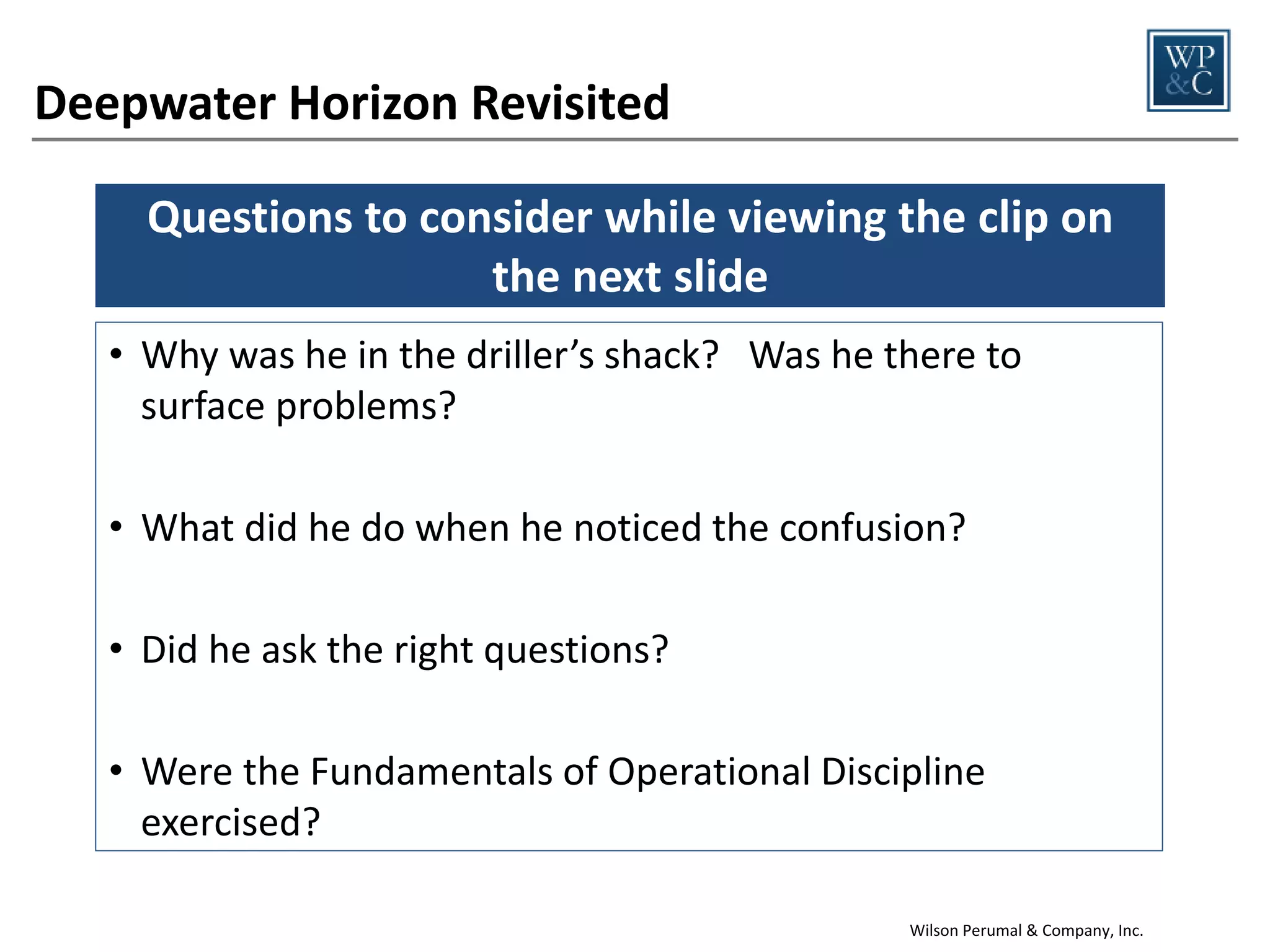 Questions to consider
1.

Level of Knowledge—Did these leaders demonstrate a desire to learn
about and understand the operations they were responsible for?

2.

Formality—Did these leaders demonstrate a commitment to following
procedures and ensuring that others do as well?

3.

Questioning Attitude—Did they follow up on things that seemed out of
the ordinary and seek to surface problems?

4.

Forceful Watch Team Backup—Did they hold others accountable and
expect them to do the same for them?

5.

Integrity—When things became uncomfortable, did they do the right
thing anyway?

What if they had?
Wilson Perumal & Company, Inc.

15

 