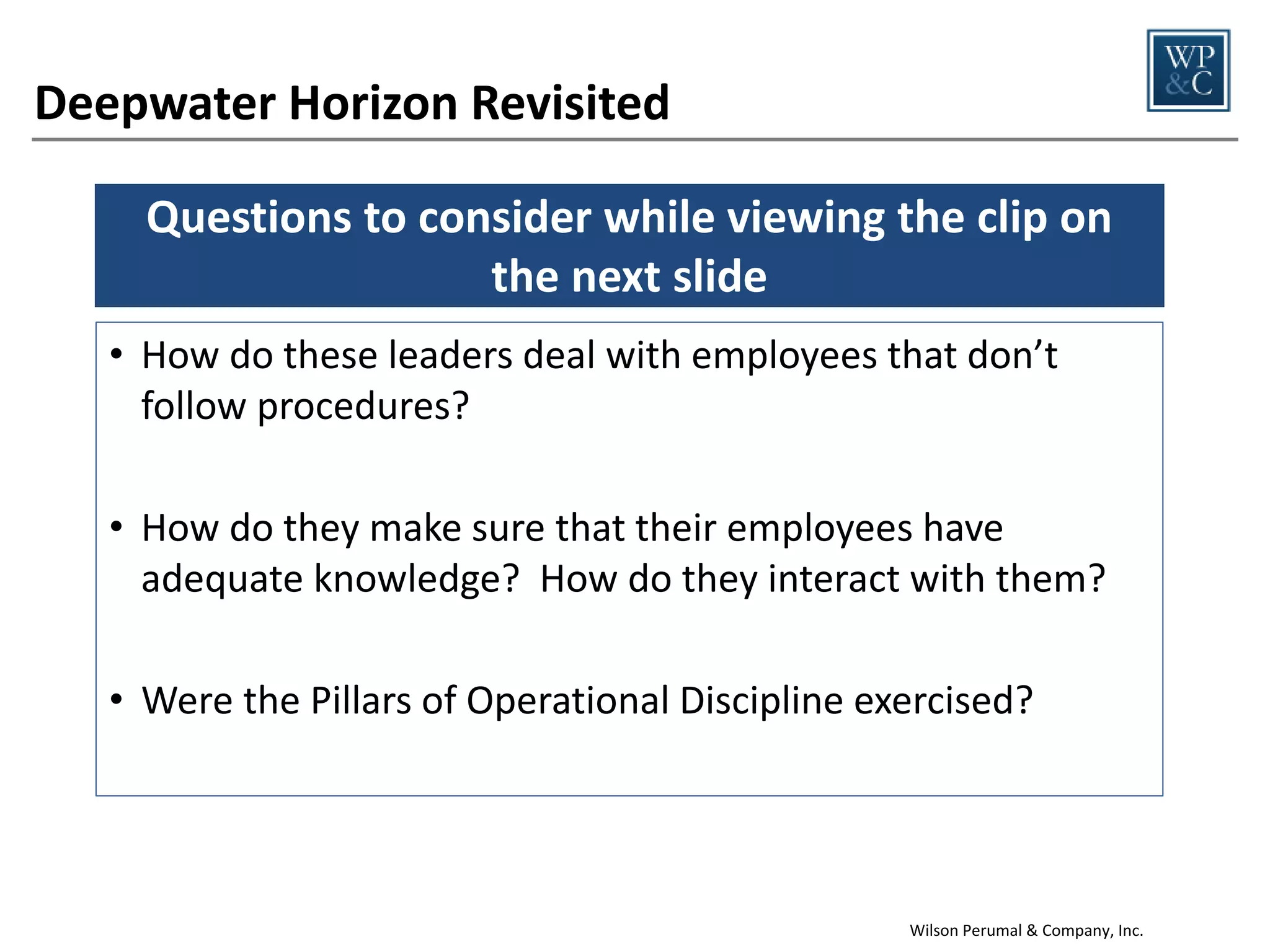 The Pillars of OD enable employees to determine
the right behaviors for any activity
Leadership Visits
OD Pillar

Fundamentally Right

Fundamentally Wrong

Level of Knowledge

Not preparing or being
Leaders view visits as an opportunity
knowledgeable about the site and
to learn about the business
its risks prior to visit

Formality

Observe high risk procedures and
verify steps are followed

Not asking to see procedures to
verify compliance

Questioning
Attitude

Review past audits prior to visiting
and verify completion of corrective
actions

Primary goal is to be “visible”, not to
identify problems

Forceful Watch
Team Backup

Ask other leaders to tour your area
and point out issues

Don’t want to make a big deal or
interfere

Integrity

When you find problems, share
them with others even if they might
be embarrassing

Visit conducted just because “there
is a schedule”
Wilson Perumal & Company, Inc.

17

 