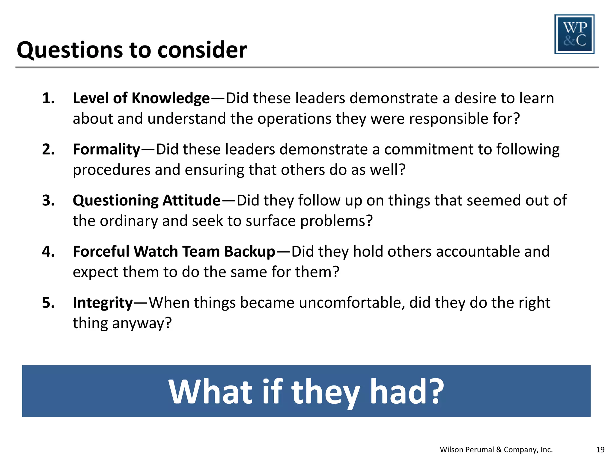 The Pillars of OD enable employees to determine
the right behaviors for any activity
Audits
OD Pillar

Fundamentally Right

Fundamentally Wrong

Level of Knowledge

Periodically accompany auditors to
understand process

Used as a weapon for compliance—
noncompliance is responded to with
punishment rather than desire to
understand root cause

Formality

Enforce adherence to the audit
schedule

Auditors focus on what they know
and are not thorough

Questioning
Attitude

Expect and want to find deficiencies

Focus of audit is on the score/grade,
not how to resolve deficiencies

Forceful Watch
Team Backup

All repeats audit findings are
reviewed by senior leaders to
determine root cause for not
correcting them

Audit findings and resolutions are
not shared

Integrity

All deficiencies are reported
accurately

Sites acknowledge findings, but do
nothing to resolve them
Wilson Perumal & Company, Inc.

19

 