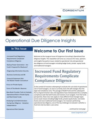 Operational Due Diligence Insights
       In This Issue
                                       Welcome to Our First Issue
- Increased Fund Regulatory            Welcome to the inaugural issue of Corgentum Consulting's Operational Due
 Requirements Complicate               Diligence Insights. This newsletter will serve as a resource for news, opinions
 Compliance Diligence                  and insights focused on issues related to operational risk and operational
                                       due diligence on fund managers including hedge funds, private equity funds
- Backup Power Generation - Are
                                       and traditional managers.
 Fund's Prepared for Blackouts?

- Diagnosing Information Security
                                        Increased Fund Regulatory
- Business Continuity and DR

- Financial Statement Risk:
                                        Requirements Complicate
  The Master-Feeder Conundrum           Compliance Diligence
-Focus on Private Equity
                                       In the context of investors attempting to evaluate the sum total of operational
-Term of The Month: Reserves           risk in fund managers, no area is currently more rife with changes than the
                                       legal and compliance area. The passage of Dodd-Frank and the subsequent
-New Book Provides Tools to Evaluate   flurry of governmental rules and regulations have metastasized into a complex
 Operational Risk in Private Equity    compliance web that both funds and investors must navigate. From the funds
 and Real Estate Funds                 perspective, these new rules apply to many different fund manager types
                                       across asset classes including hedge funds, private equity funds, real estate
-Analyzing Fund Administrators         funds and more traditional fund managers. For investors performing
 During Due Diligence - Valuation      operational due diligence, one of the key challenges to evaluate is whether a
 Independence                          fund not only has taken a pro-active

-Operational Risk Calendar                                                                 ...continued on next page

                                                                                                www.Corgentum.com
 
