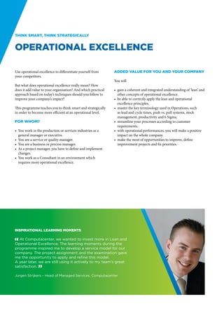 Think smart, think strategically


Operational Excellence

Use operational excellence to differentiate yourself from     Added value for you and your company
your competitors.
                                                              You will
But what does operational excellence really mean? How
does it add value to your organisation? And which practical   •	 gain a coherent and integrated understanding of ‘lean’ and
approach based on today’s techniques should you follow to        other concepts of operational excellence.
improve your company’s impact?                                •	 be able to correctly apply the lean and operational
                                                                 excellence principles.
This programme teaches you to think smart and strategically   •	 master the key terminology used in Operations, such
in order to become more efficient at an operational level.       as lead and cycle times, push vs. pull systems, stock
                                                                 management, productivity and 6 Sigma.
For whom?                                                     •	 streamline your processes according to customer
                                                                 requirements.
•	 You work in the production or services industries as a     •	 with operational performances, you will make a positive
   general manager or executive.                                 impact on the whole company.
•	 You are a service or quality manager.                      •	 make the most of opportunities to improve, define
•	 You are a business or process manager.                        improvement projects and fix priorities.
•	 As a project manager, you have to define and implement
   changes.
•	 You work as a Consultant in an environment which
   requires more operational excellence.




Inspirational learning moments

" At Computacenter, we wanted to invest more in Lean and
Operational Excellence. The learning moments during the
programme inspired me to develop a service model for our
company. The project assignment and the examination gave
me the opportunity to apply and refine this model.
A year later, we are still using it actively to my team’s great
satisfaction. “

Jurgen Strijkers – Head of Managed Services, Computacenter
 