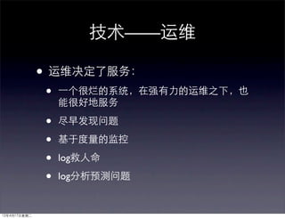 技术——运维

              • 运维决定了服务：
              •   ⼀一个很烂的系统，在强有力的运维之下，也
                  能很好地服务

              •   尽早发现问题

              •   基于度量的监控

              •   log救人命

              •   log分析预测问题


12年4月17日星期二
 
