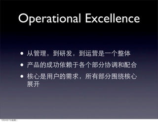 Operational Excellence

              • 从管理，到研发，到运营是⼀一个整体
              • 产品的成功依赖于各个部分协调和配合
              • 核心是用户的需求，所有部分围绕核心
               展开




12年4月17日星期二
 