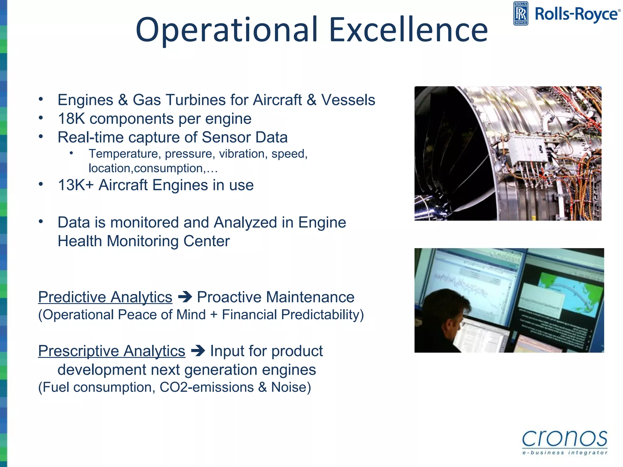• Engines & Gas Turbines for Aircraft & Vessels
• 18K components per engine
• Real-time capture of Sensor Data
• Temperature, pressure, vibration, speed,
location,consumption,…
• 13K+ Aircraft Engines in use
• Data is monitored and Analyzed in Engine
Health Monitoring Center
Predictive Analytics  Proactive Maintenance
(Operational Peace of Mind + Financial Predictability)
Prescriptive Analytics  Input for product
development next generation engines
(Fuel consumption, CO2-emissions & Noise)
Operational Excellence
 