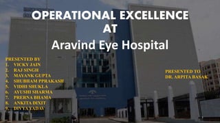 OPERATIONAL EXCELLENCE
AT
Aravind Eye Hospital
PRESENTED BY
1. VICKY JAIN
2. RAJ SINGH
3. MAYANK GUPTA
4. SHUBHAM PPRAKASH
5. VIDHI SHUKLA
6. AYUSHI SHARMA
7. PRERNA BHAMA
8. ANKITA DIXIT
9. DIVYA YADAV
PRESENTED TO
DR. ARPITA BASAK
1
 