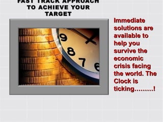 FAST TRACK APPROACH TO ACHIEVE YOUR TARGET Immediate solutions are available to help you survive the economic crisis facing the world. The Clock is ticking………! 