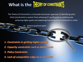 The Theory of Constraints is a focused and proven approach of identifying what  limits (constraints) a system from achieving it’s profit goals or continuously  achieving higher goals and exploiting/improving these constraints in order  to  achieve quantum gains 
