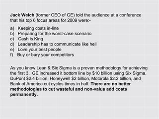 Jack Welch  (former CEO of GE) told the audience at a conference that his top 6 focus areas for 2009 were:- a)        Keeping costs in-line b)        Preparing for the worst-case scenario c)         Cash is King d)        Leadership has to communicate like hell e)        Love your best people  f)         Buy or bury your competitors  As you know Lean & Six Sigma is a proven methodology for achieving the first 3.  GE increased it bottom line by $10 billion using Six Sigma, DuPont $2.4 billion, Honeywell $2 billion, Motorola $2.2 billion, and Bank of America cut cycles times in half.  There are no better methodologies to cut wasteful and non-value add costs permanently.  