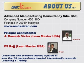 Advanced Manufacturing Consultancy Sdn. Bhd. Company Number: 650118D Founded in 2001in Malaysia www.amckaizen.com Pricipal Consultants: J. Ramesh Victor (Lean Master USA) PS Rajj (Lean Master USA) JR VICTOR PS RAJJ Consultants with combined industry exposure of  more than 35 years and have travelled  internationally to provide Consulting & Training  