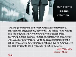 “ we find your training and coaching sessions informative, practical and professionally delivered. The choice to go wide to give the big picture before drilling down to select areas delivering highest business impact, is a strategy that serves us well…Besides an average of 30 to 40 percent improvement in set up time…, cycle time improvement from 6.5 to 4.2 days…we are also pleased to see a reduction in critical defects... SW Woo, COO Carsem M Sdn Bhd. 