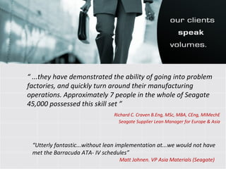 “  ...they have demonstrated the ability of going into problem factories, and quickly turn around their manufacturing operations. Approximately 7 people in the whole of Seagate 45,000 possessed this skill set ” Richard C. Craven B.Eng, MSc, MBA, CEng, MIMechE Seagate Supplier Lean Manager for Europe & Asia “ Utterly fantastic...without lean implementation at...we would not have met the Barracuda ATA- IV schedules”   Matt Johnen. VP Asia Materials (Seagate) 