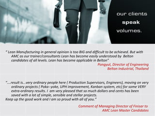 “  Lean Manufacturing in general opinion is too BIG and difficult to be achieved. But with AMC as our trainer/consultants Lean has become easily understood by  Belton candidates of all levels. Lean has become applicable in Belton” Pongyut, Director of Engineering Belton Industrial, Thailand “… .result is...very ordinary people here ( Production Supervisors, Engineers), moving on very ordinary projects ( Poka--yoke, UPH improvement, Kanban system, etc) for some VERY extra-ordinary results. I  am very pleased that so much dollars and cents has been saved with a lot of simple, sensible and stellar projects. Keep up the good work and I am so proud with all of you.”   Comment of Managing Director of Finisar to  AMC Lean Master Candidates 