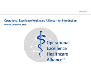 Operational Excellence Healthcare Alliance – An Introduction
May 2016
Innovate, Collaborate, Excel
 
